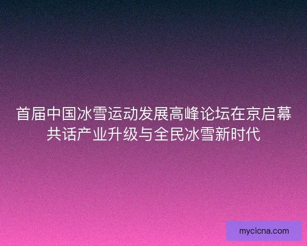 首届中国冰雪运动发展高峰论坛在京启幕共话产业升级与全民冰雪新时代
