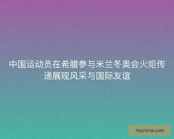 中国运动员在希腊参与米兰冬奥会火炬传递展现风采与国际友谊