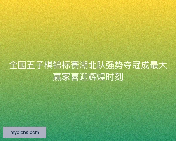 全国五子棋锦标赛湖北队强势夺冠成最大赢家喜迎辉煌时刻