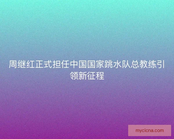 周继红正式担任中国国家跳水队总教练引领新征程