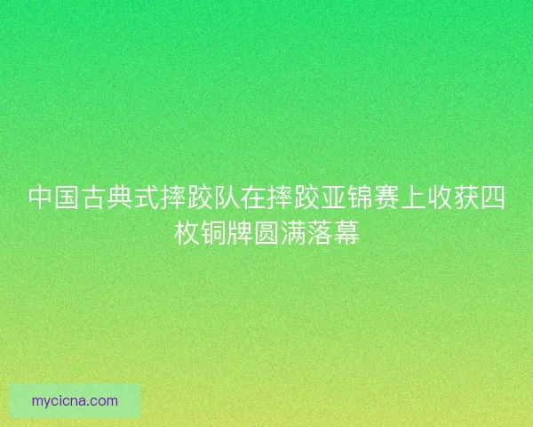 中国古典式摔跤队在摔跤亚锦赛上收获四枚铜牌圆满落幕