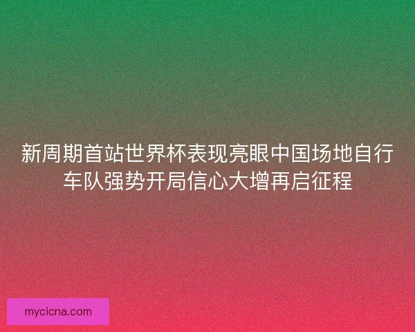 新周期首站世界杯表现亮眼中国场地自行车队强势开局信心大增再启征程