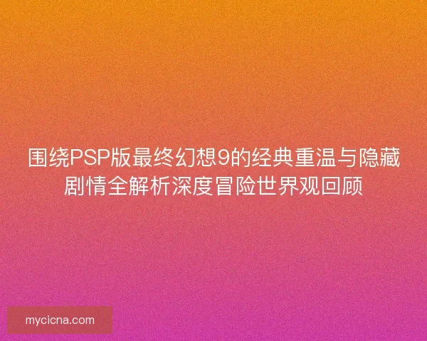 围绕PSP版最终幻想9的经典重温与隐藏剧情全解析深度冒险世界观回顾