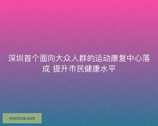 深圳首个面向大众人群的运动康复中心落成 提升市民健康水平