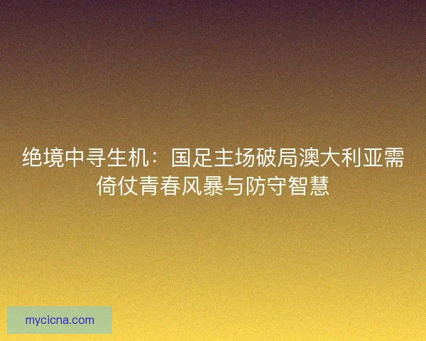 绝境中寻生机：国足主场破局澳大利亚需倚仗青春风暴与防守智慧