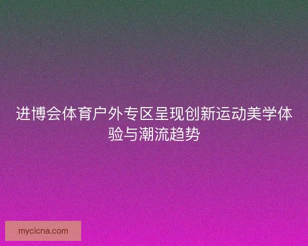 进博会体育户外专区呈现创新运动美学体验与潮流趋势