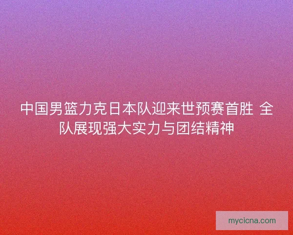 中国男篮力克日本队迎来世预赛首胜 全队展现强大实力与团结精神