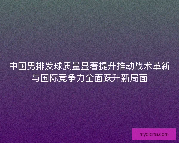 中国男排发球质量显著提升推动战术革新与国际竞争力全面跃升新局面