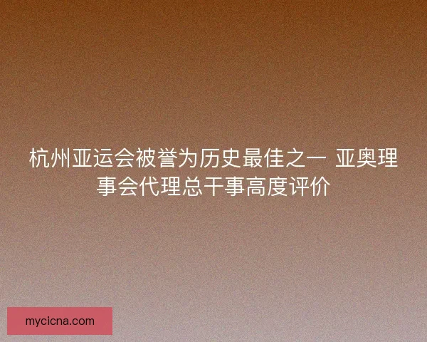 杭州亚运会被誉为历史最佳之一 亚奥理事会代理总干事高度评价